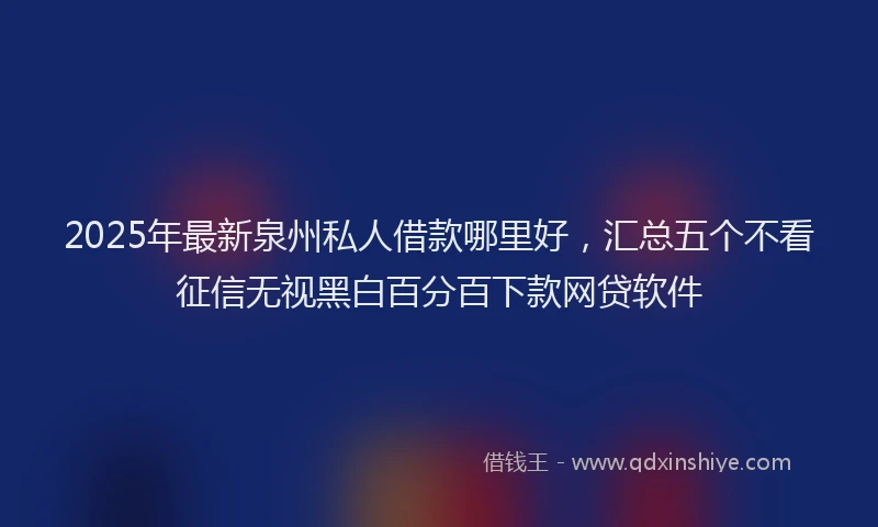 2025年最新泉州私人借款哪里好，汇总五个不看征信无视黑白百分百下款网贷软件