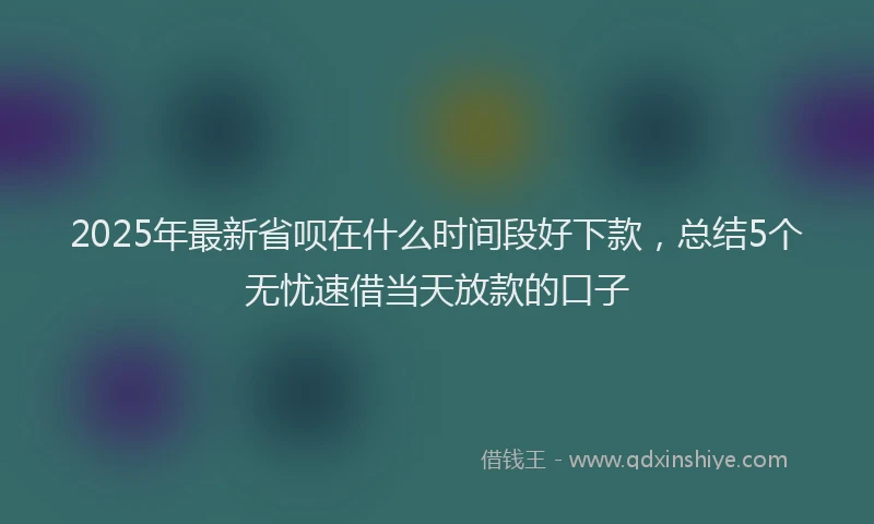 2025年最新省呗在什么时间段好下款，总结5个无忧速借当天放款的口子