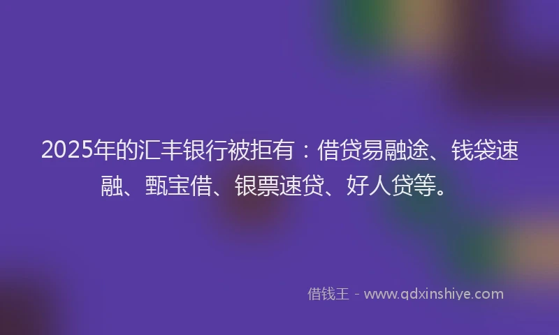 2025年的汇丰银行被拒有：借贷易融途、钱袋速融、甄宝借、银票速贷、好人贷等。