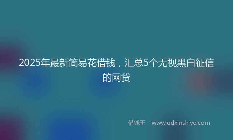 2025年最新简易花借钱，汇总5个无视黑白征信的网贷