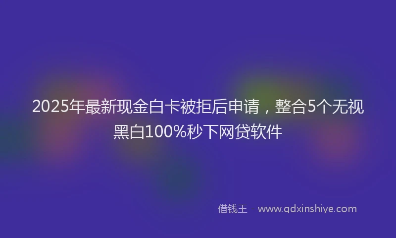 2025年最新现金白卡被拒后申请，整合5个无视黑白100%秒下网贷软件