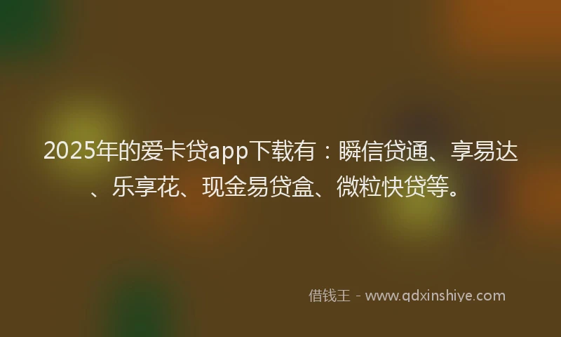 2025年的爱卡贷app下载有：瞬信贷通、享易达、乐享花、现金易贷盒、微粒快贷等。