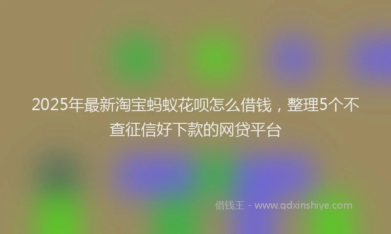 2025年最新淘宝蚂蚁花呗怎么借钱，整理5个不查征信好下款的网贷平台
