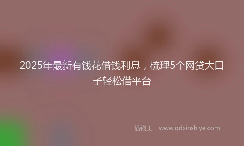 2025年最新有钱花借钱利息，梳理5个网贷大口子轻松借平台