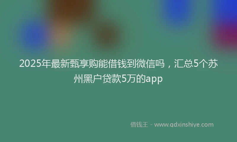 2025年最新甄享购能借钱到微信吗，汇总5个苏州黑户贷款5万的app