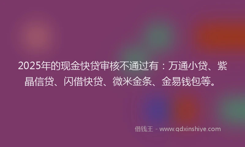 2025年的现金快贷审核不通过有：万通小贷、紫晶信贷、闪借快贷、微米金条、金易钱包等。
