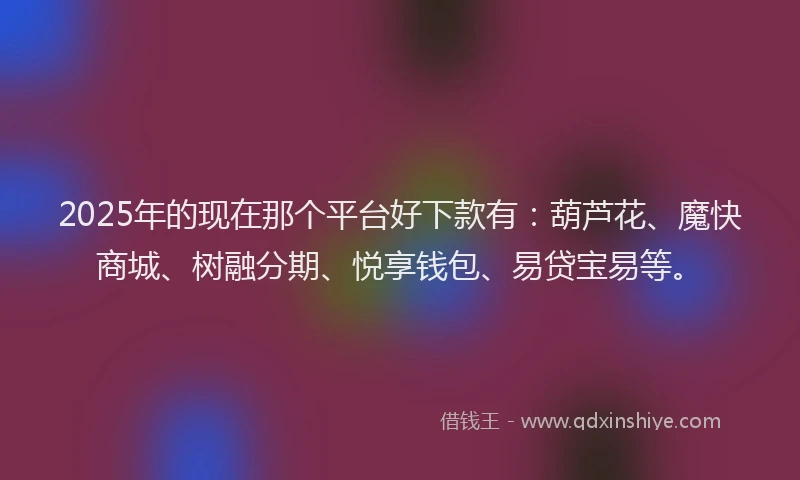 2025年的现在那个平台好下款有：葫芦花、魔快商城、树融分期、悦享钱包、易贷宝易等。