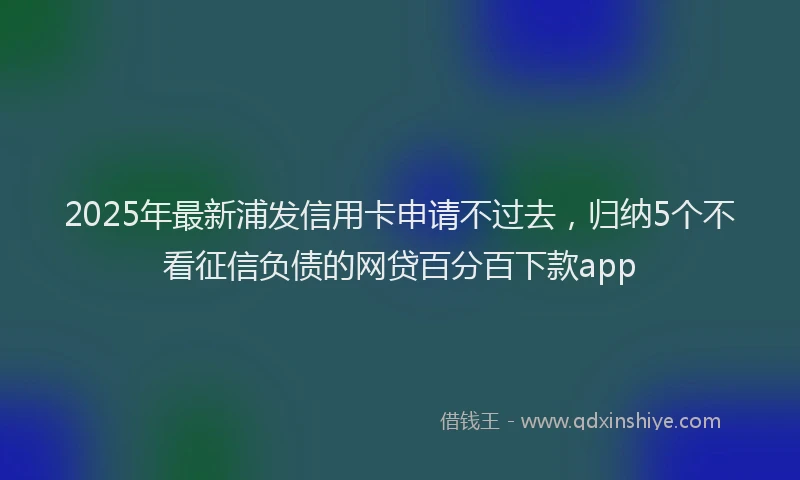2025年最新浦发信用卡申请不过去，归纳5个不看征信负债的网贷百分百下款app