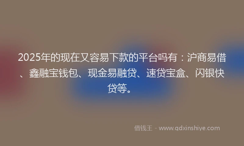 2025年的现在又容易下款的平台吗有：沪商易借、鑫融宝钱包、现金易融贷、速贷宝盒、闪银快贷等。