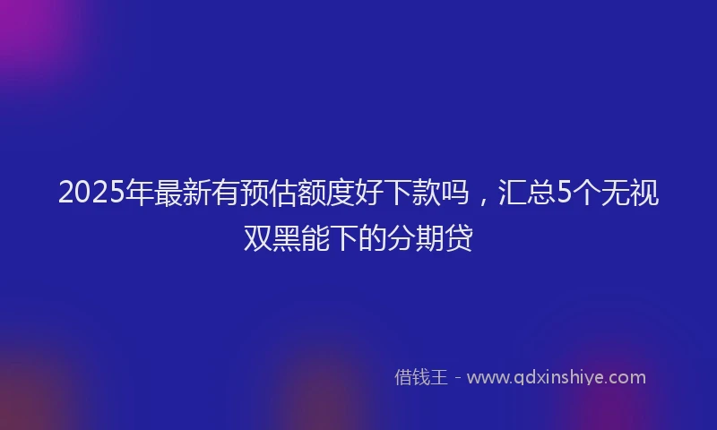 2025年最新有预估额度好下款吗，汇总5个无视双黑能下的分期贷