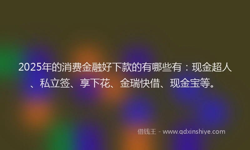 2025年的消费金融好下款的有哪些有：现金超人、私立签、享下花、金瑞快借、现金宝等。