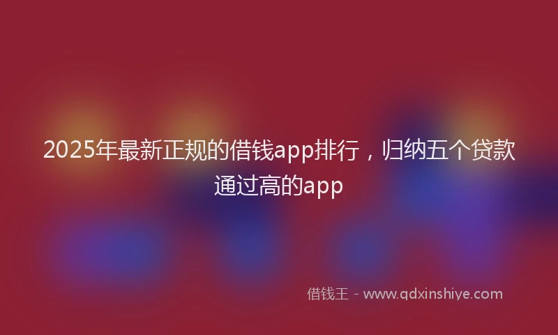 2025年最新正规的借钱app排行，归纳五个贷款通过高的app