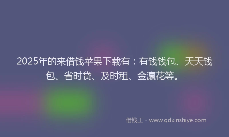 2025年的来借钱苹果下载有：有钱钱包、天天钱包、省时贷、及时租、金瀛花等。
