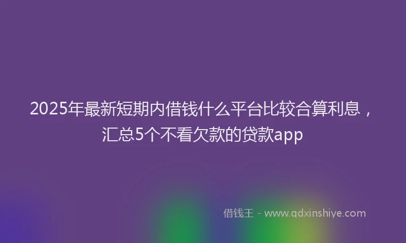 2025年最新短期内借钱什么平台比较合算利息，汇总5个不看欠款的贷款app