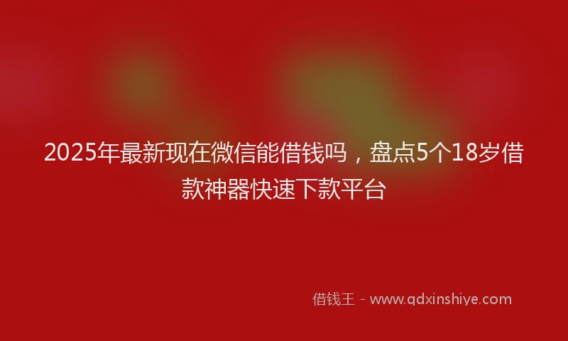 2025年最新现在微信能借钱吗，盘点5个18岁借款神器快速下款平台