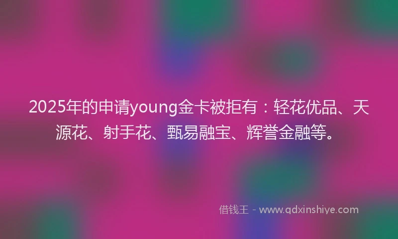 2025年的申请young金卡被拒有：轻花优品、天源花、射手花、甄易融宝、辉誉金融等。