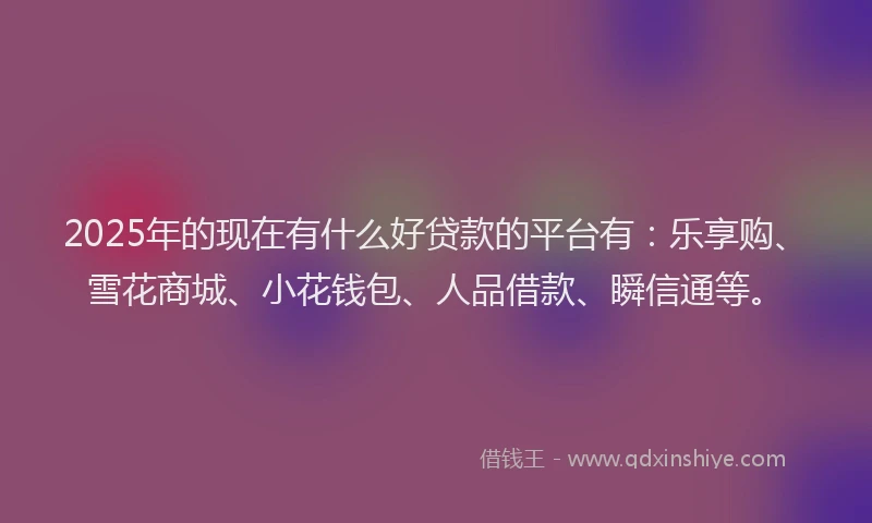 2025年的现在有什么好贷款的平台有：乐享购、雪花商城、小花钱包、人品借款、瞬信通等。