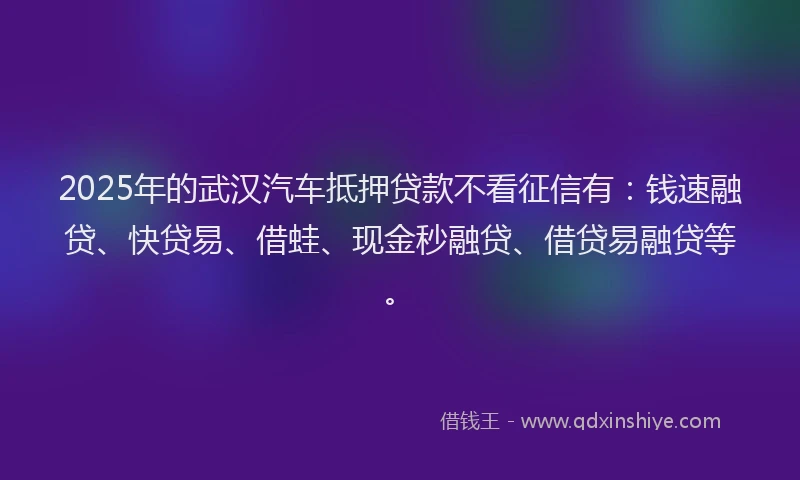 2025年的武汉汽车抵押贷款不看征信有：钱速融贷、快贷易、借蛙、现金秒融贷、借贷易融贷等。