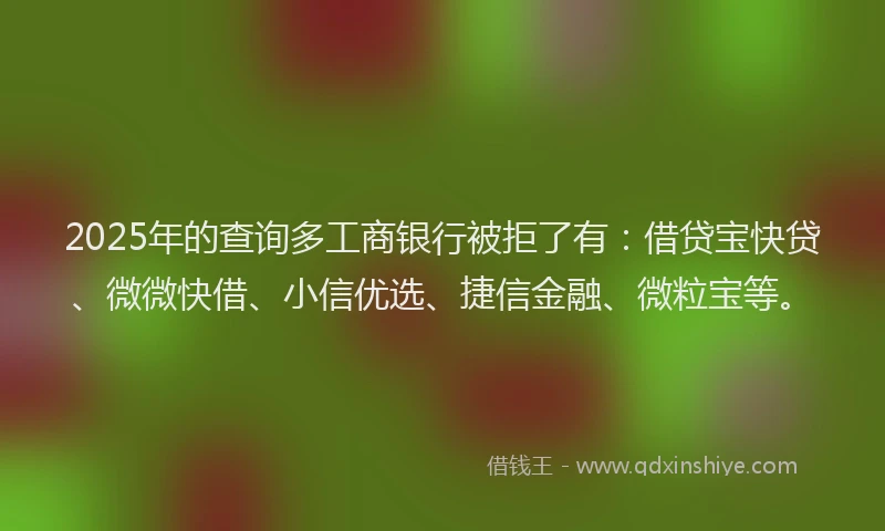 2025年的查询多工商银行被拒了有：借贷宝快贷、微微快借、小信优选、捷信金融、微粒宝等。