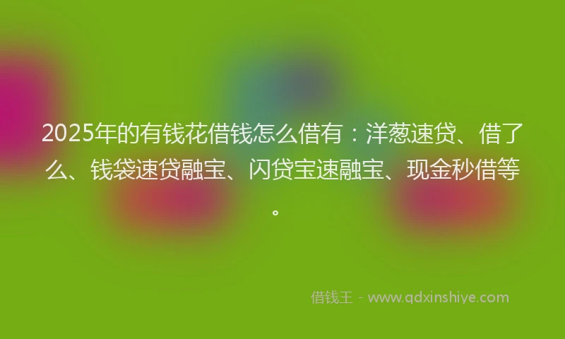 2025年的有钱花借钱怎么借有：洋葱速贷、借了么、钱袋速贷融宝、闪贷宝速融宝、现金秒借等。