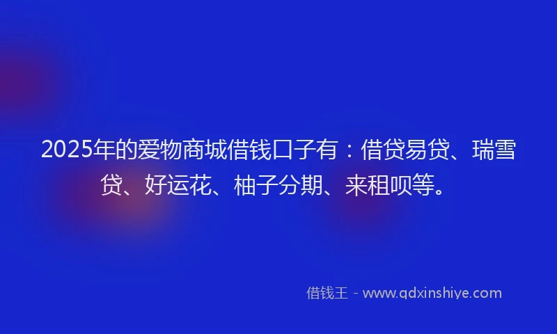 2025年的爱物商城借钱口子有：借贷易贷、瑞雪贷、好运花、柚子分期、来租呗等。