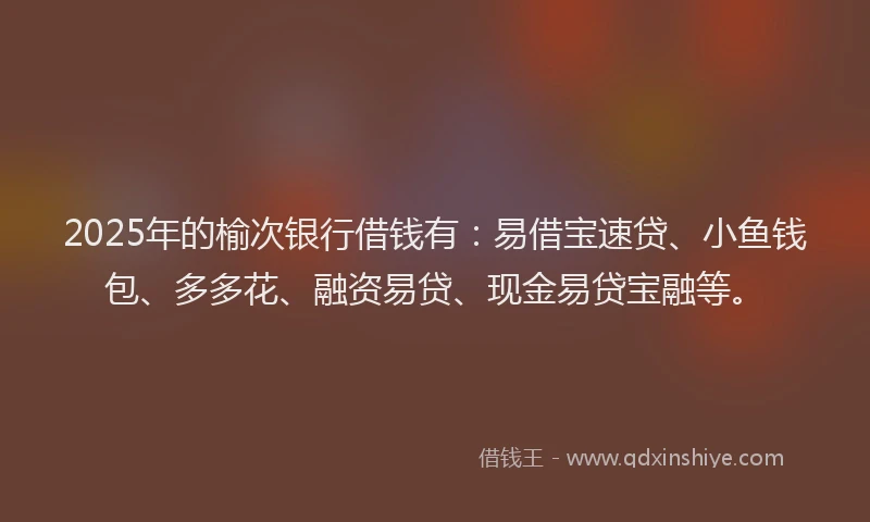 2025年的榆次银行借钱有：易借宝速贷、小鱼钱包、多多花、融资易贷、现金易贷宝融等。