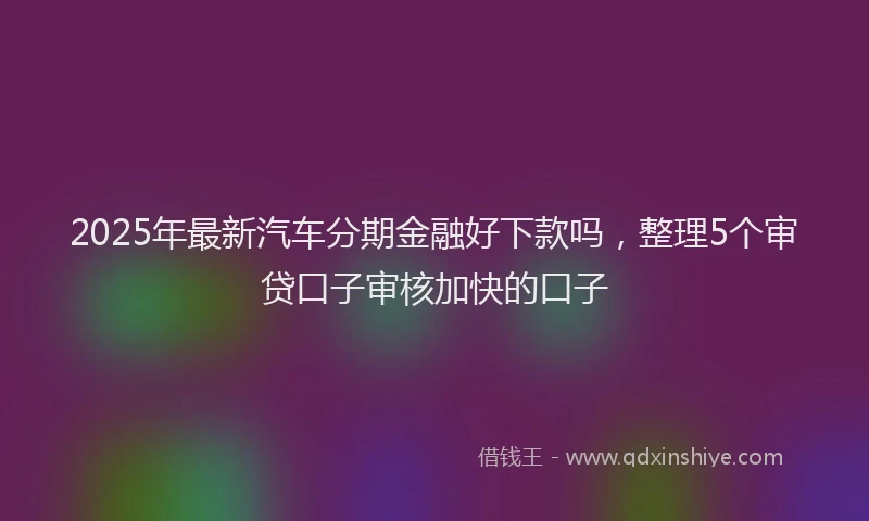 2025年最新汽车分期金融好下款吗，整理5个审贷口子审核加快的口子