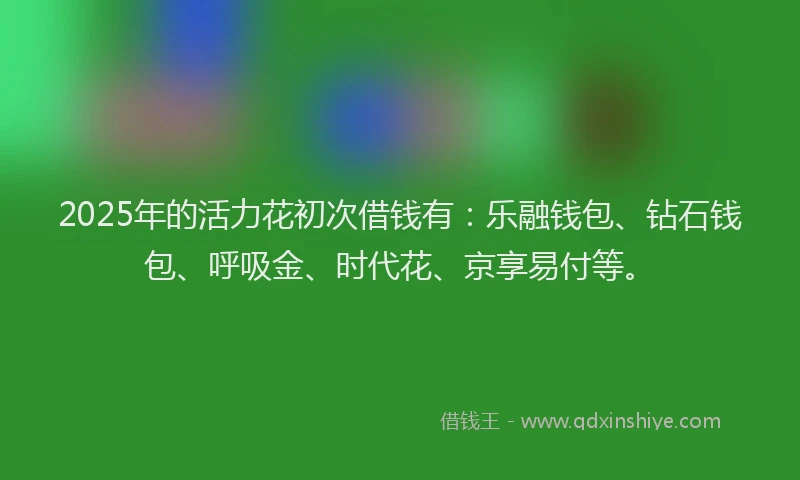 2025年的活力花初次借钱有：乐融钱包、钻石钱包、呼吸金、时代花、京享易付等。