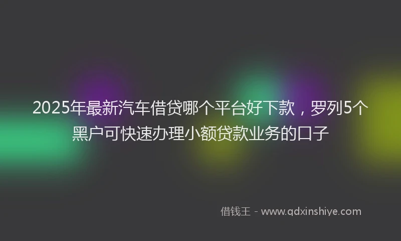 2025年最新汽车借贷哪个平台好下款，罗列5个黑户可快速办理小额贷款业务的口子