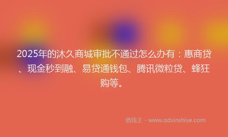 2025年的沐久商城审批不通过怎么办有：惠商贷、现金秒到融、易贷通钱包、腾讯微粒贷、蜂狂购等。