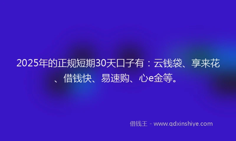 2025年的正规短期30天口子有：云钱袋、享来花、借钱快、易速购、心e金等。