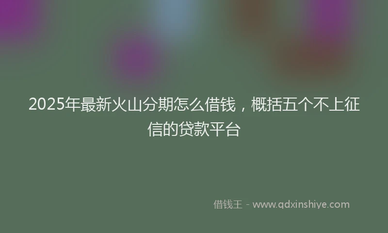 2025年最新火山分期怎么借钱，概括五个不上征信的贷款平台
