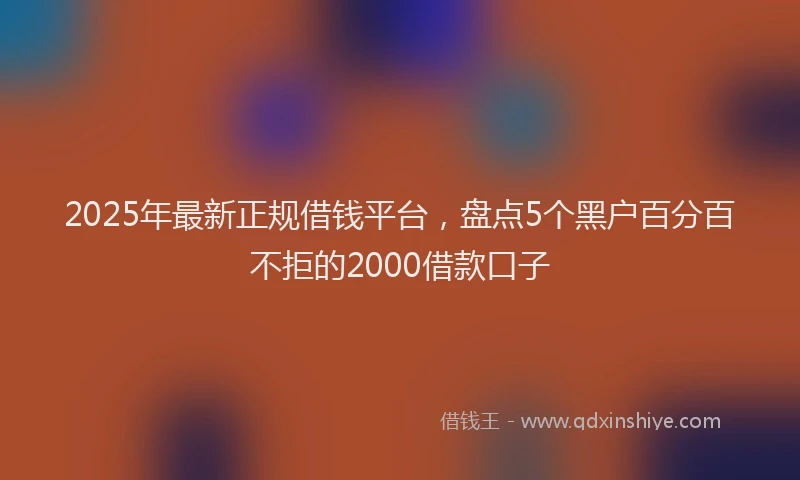 2025年最新正规借钱平台，盘点5个黑户百分百不拒的2000借款口子