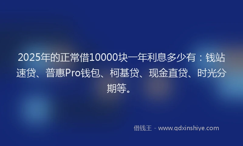 2025年的正常借10000块一年利息多少有：钱站速贷、普惠Pro钱包、柯基贷、现金直贷、时光分期等。
