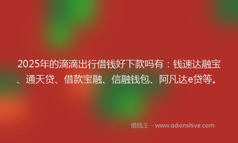 2025年的滴滴出行借钱好下款吗有：钱速达融宝、通天贷、借款宝融、信融钱包、阿凡达e贷等。