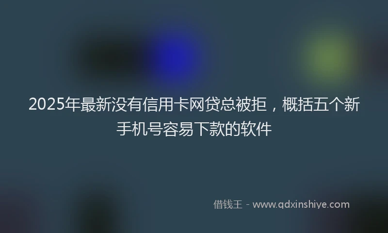 2025年最新没有信用卡网贷总被拒，概括五个新手机号容易下款的软件