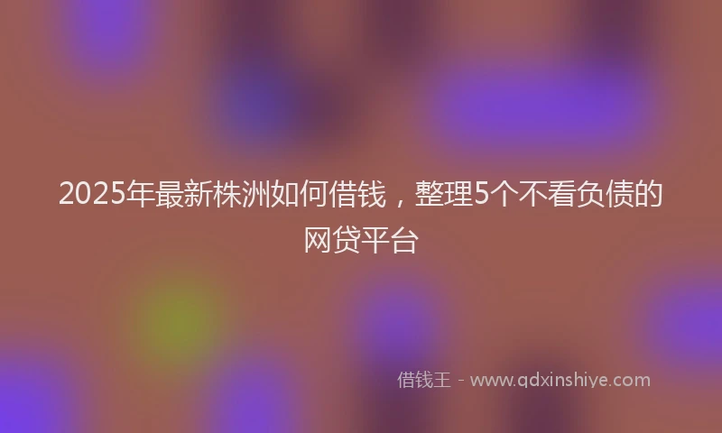 2025年最新株洲如何借钱，整理5个不看负债的网贷平台