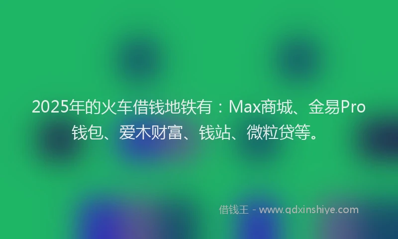 2025年的火车借钱地铁有：Max商城、金易Pro钱包、爱木财富、钱站、微粒贷等。
