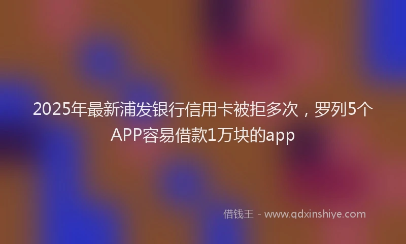 2025年最新浦发银行信用卡被拒多次，罗列5个APP容易借款1万块的app