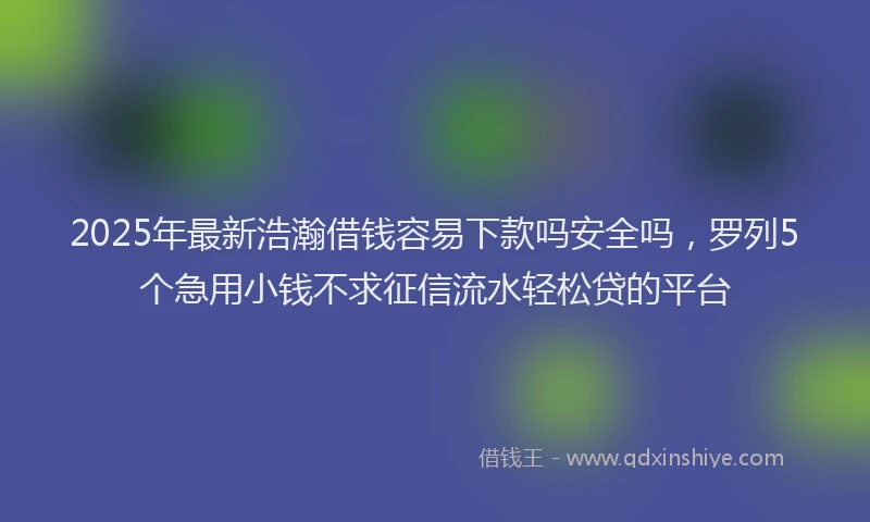 2025年最新浩瀚借钱容易下款吗安全吗，罗列5个急用小钱不求征信流水轻松贷的平台
