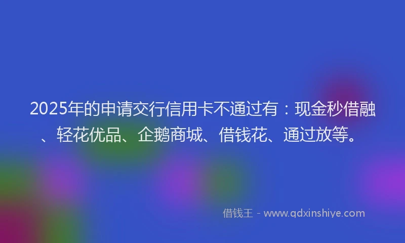 2025年的申请交行信用卡不通过有：现金秒借融、轻花优品、企鹅商城、借钱花、通过放等。