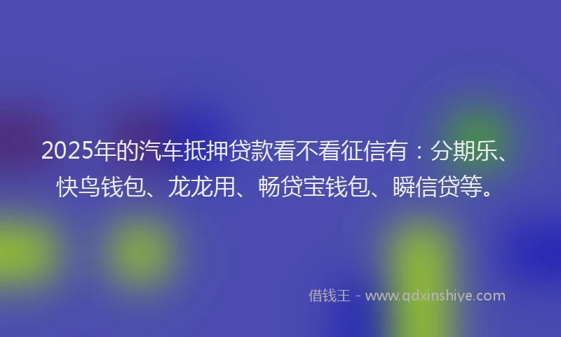 2025年的汽车抵押贷款看不看征信有：分期乐、快鸟钱包、龙龙用、畅贷宝钱包、瞬信贷等。