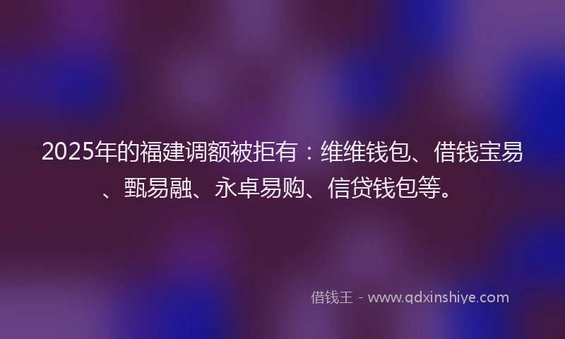 2025年的福建调额被拒有：维维钱包、借钱宝易、甄易融、永卓易购、信贷钱包等。