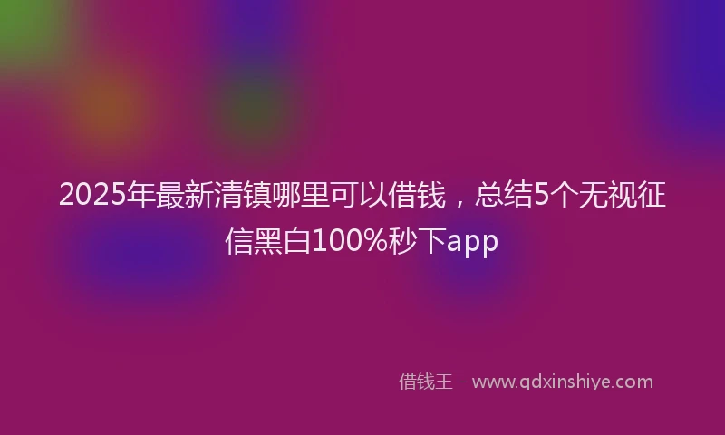 2025年最新清镇哪里可以借钱，总结5个无视征信黑白100%秒下app