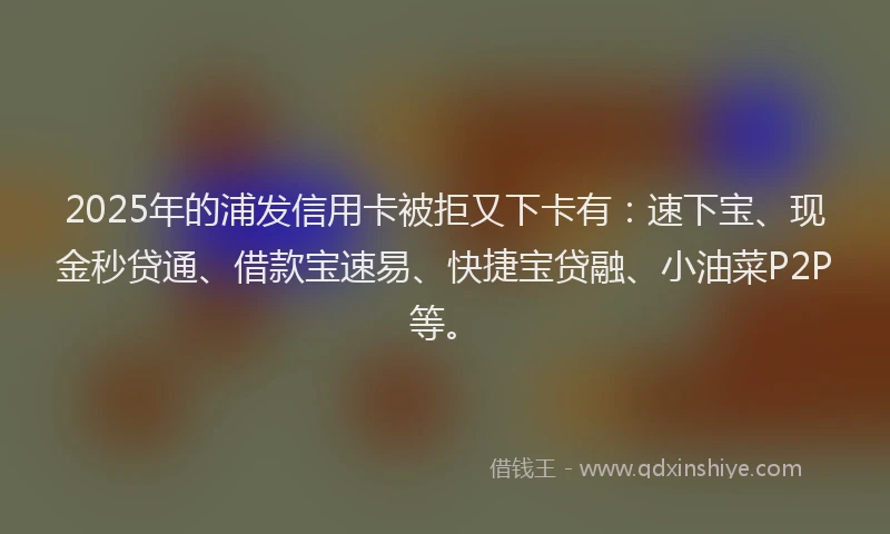 2025年的浦发信用卡被拒又下卡有:速下宝、现金秒贷通、借款宝速易、快捷宝贷融、小油菜P2P等。