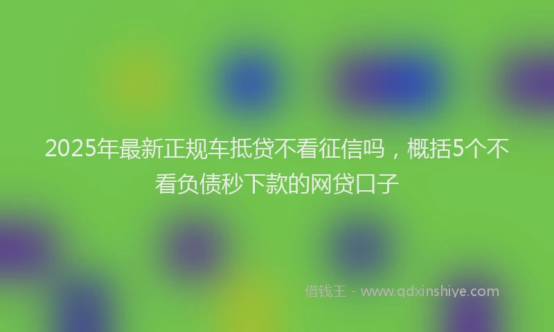 2025年最新正规车抵贷不看征信吗，概括5个不看负债秒下款的网贷口子