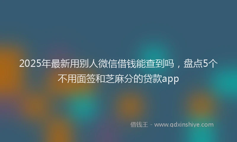 2025年最新用别人微信借钱能查到吗，盘点5个不用面签和芝麻分的贷款app