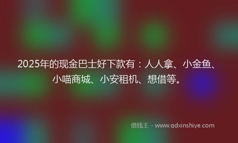 2025年的现金巴士好下款有：人人拿、小金鱼、小喵商城、小安租机、想借等。