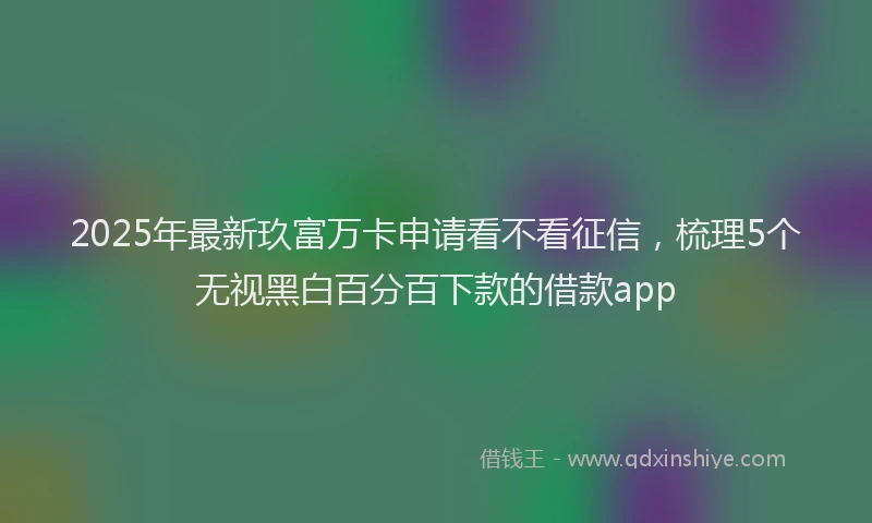 2025年最新玖富万卡申请看不看征信，梳理5个无视黑白百分百下款的借款app