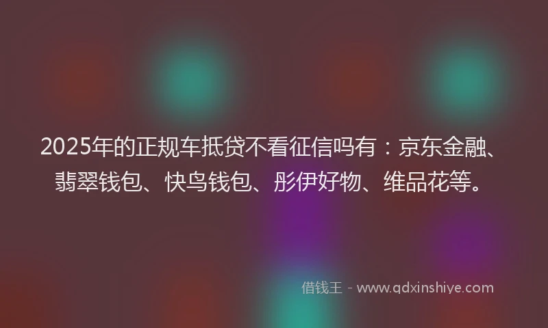 2025年的正规车抵贷不看征信吗有：京东金融、翡翠钱包、快鸟钱包、彤伊好物、维品花等。